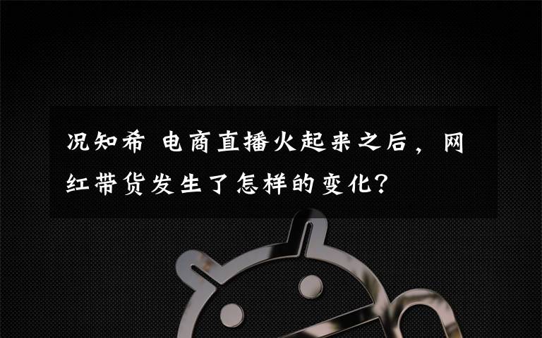 况知希 电商直播火起来之后,网红带货发生了怎样的变化?