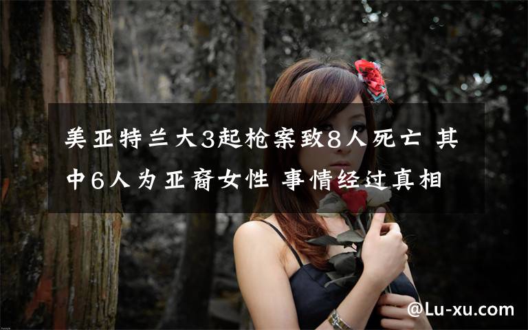 美亚特兰大3起枪案致8人死亡 其中6人为亚裔女性 事情经过真相揭秘!