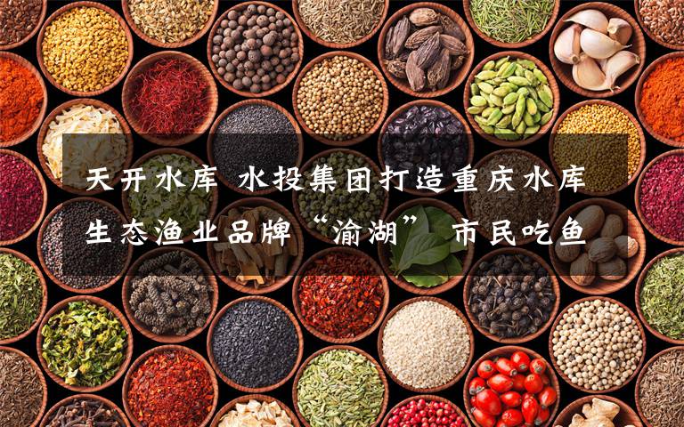 天开水库 水投集团打造重庆水库生态渔业品牌“渝湖” 市民吃鱼更放心了