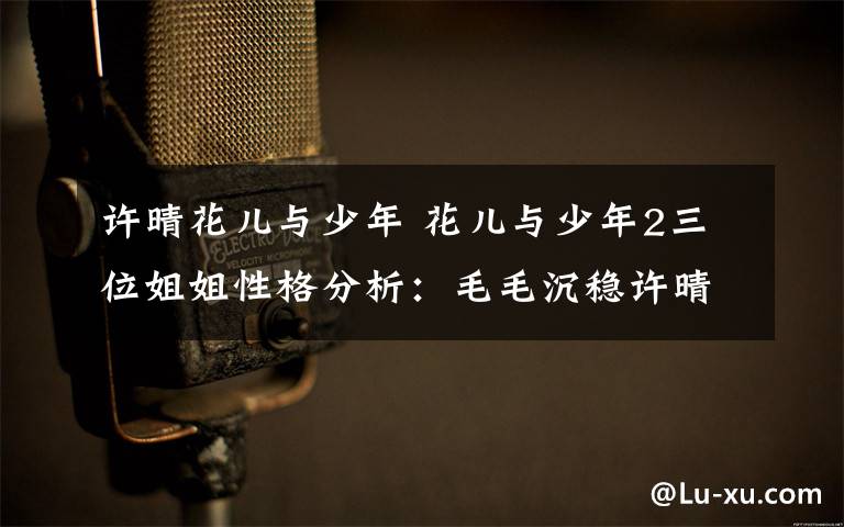 许晴花儿与少年 花儿与少年2三位姐姐性格分析：毛毛沉稳许晴矫情宁静直爽