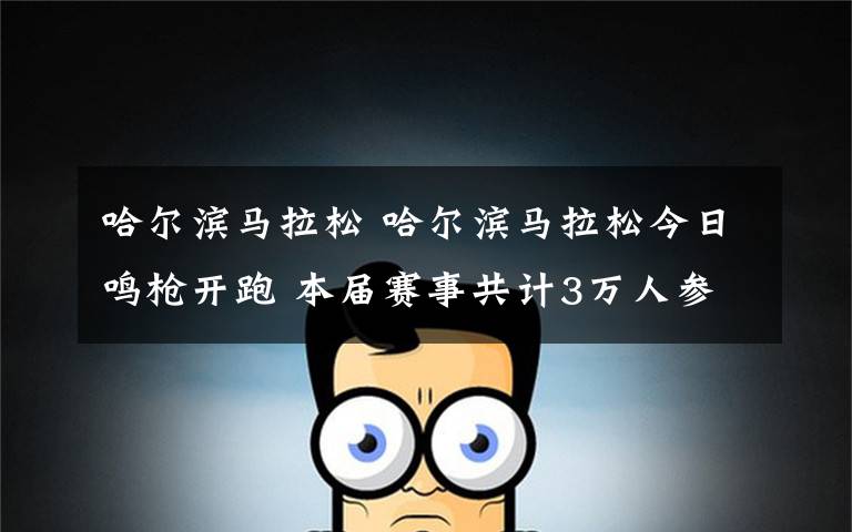 哈尔滨马拉松 哈尔滨马拉松今日鸣枪开跑 本届赛事共计3万人参赛