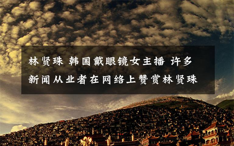 林贤珠 韩国戴眼镜女主播 许多新闻从业者在网络上赞赏林贤珠突破框架的行为