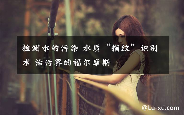 检测水的污染 水质“指纹”识别术 治污界的福尔摩斯