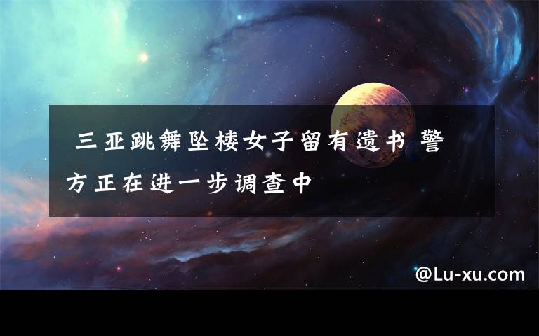 三亚跳舞坠楼女子留有遗书 警方正在进一步调查中