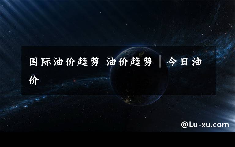 国际油价趋势 油价趋势｜今日油价