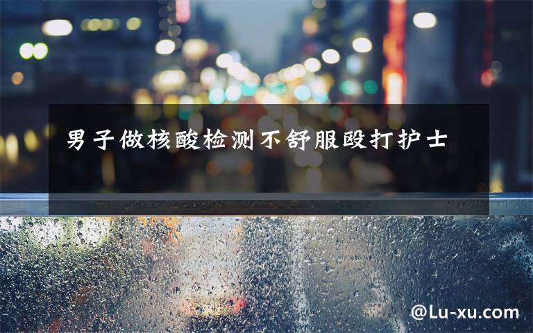 男子做核酸检测不舒服殴打护士