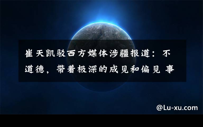 崔天凯驳西方媒体涉疆报道:不道德,带着极深的成见和偏见 事情经过真相揭秘!