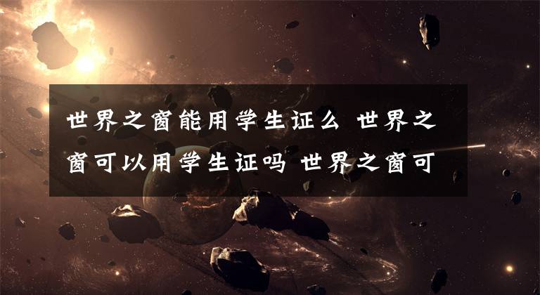 世界之窗能用学生证么 世界之窗可以用学生证吗 世界之窗可以用学生证吗