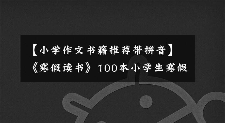 【小学作文书籍推荐带拼音】《寒假读书》100本小学生寒假读书书,收藏备份。