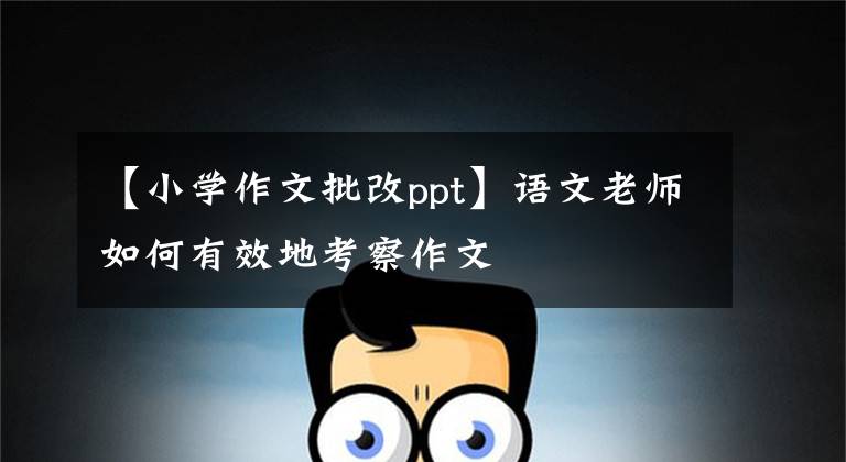 【小学作文批改ppt】语文老师如何有效地考察作文