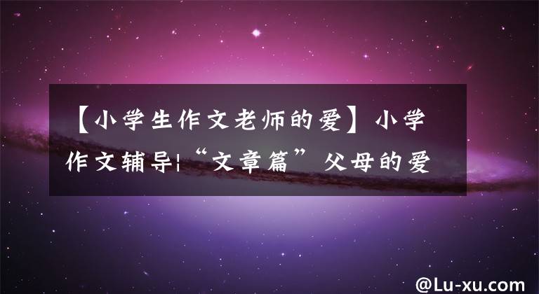 【小学生作文老师的爱】小学作文辅导|“文章篇”父母的爱
