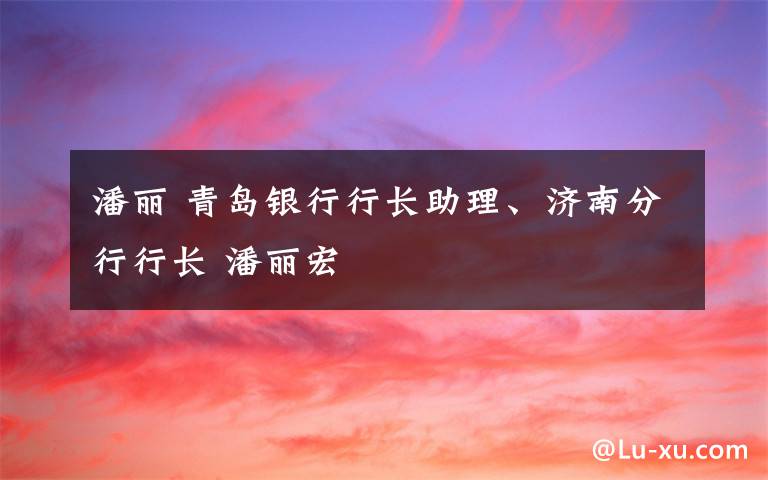 潘丽 青岛银行行长助理、济南分行行长 潘丽宏