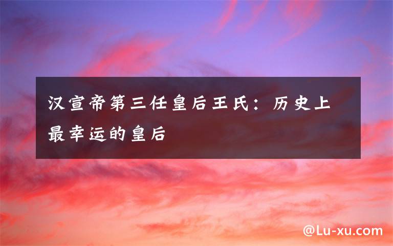 汉宣帝第三任皇后王氏:历史上最幸运的皇后