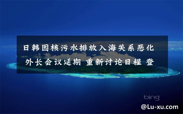 日韩因核污水排放入海关系恶化 外长会议延期 重新讨论日程 登上网络热搜了!