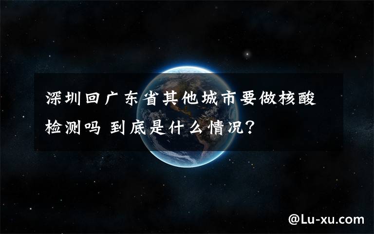 深圳回广东省其他城市要做核酸检测吗 到底是什么情况?