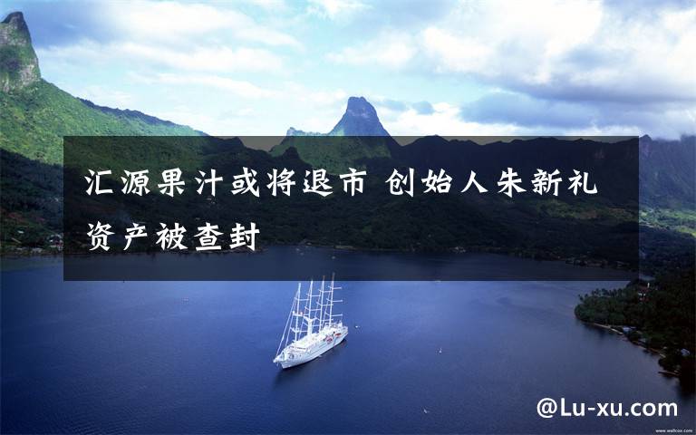 汇源果汁或将退市 创始人朱新礼资产被查封