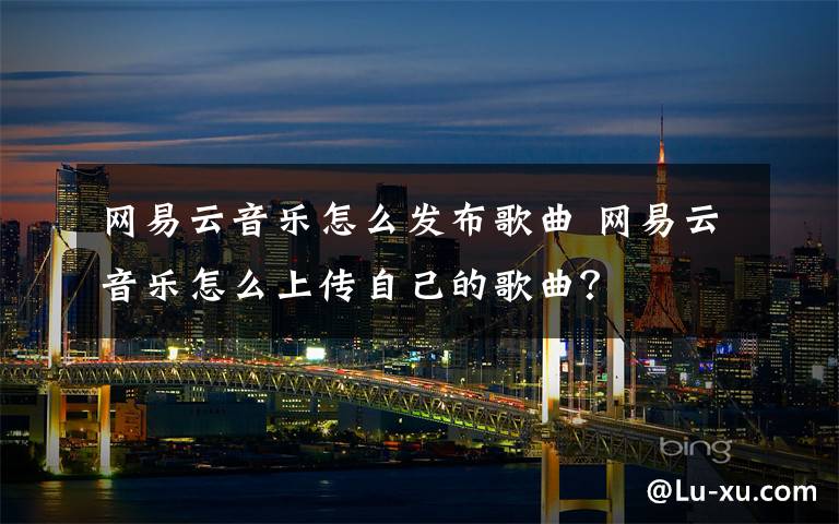 网易云音乐怎么发布歌曲 网易云音乐怎么上传自己的歌曲?