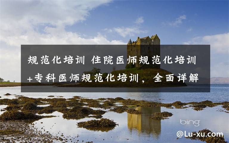 规范化培训 住院医师规范化培训+专科医师规范化培训,全面详解!
