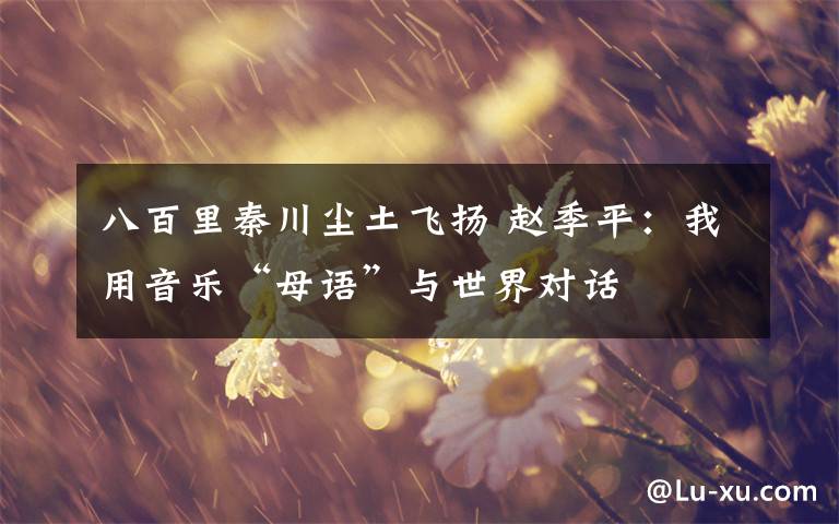 八百里秦川尘土飞扬 赵季平：我用音乐“母语”与世界对话