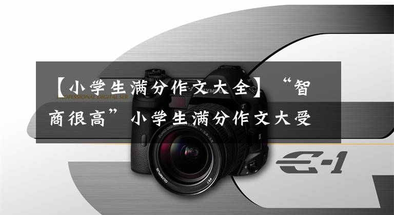 【小学生满分作文大全】“智商很高”小学生满分作文大受欢迎,老师不如看后自叹不如。