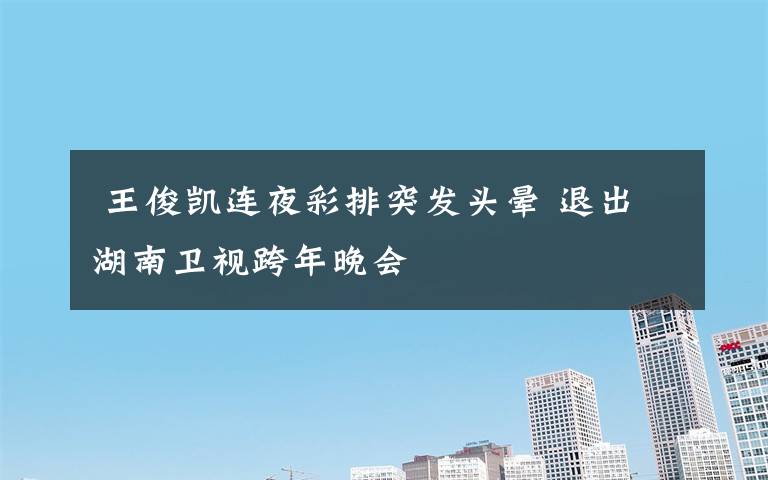  王俊凯连夜彩排突发头晕 退出湖南卫视跨年晚会