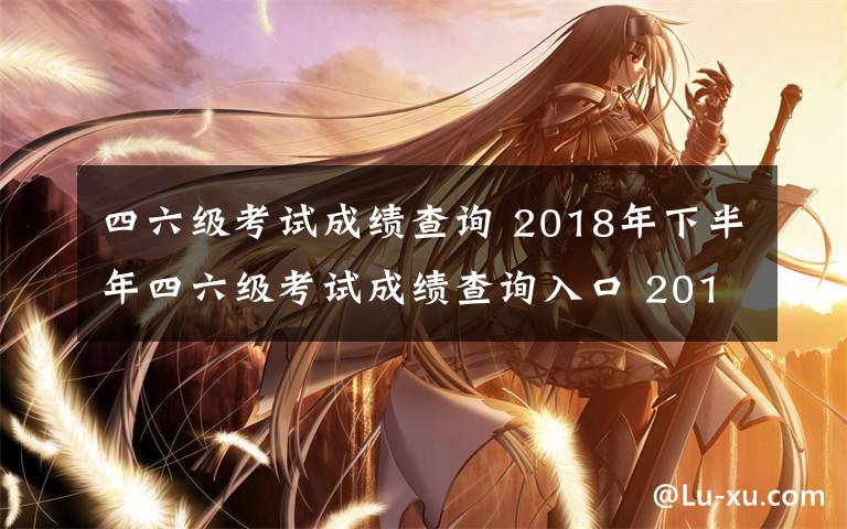 四六级考试成绩查询 2018年下半年四六级考试成绩查询入口 2019英语四六级成绩查询时间