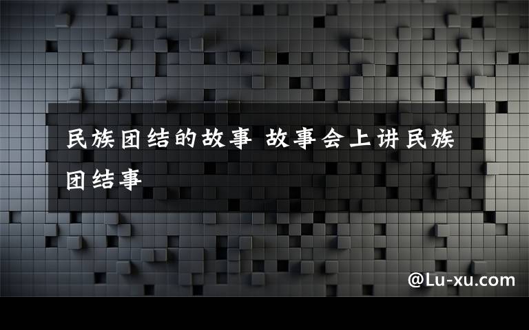 民族团结的故事 故事会上讲民族团结事