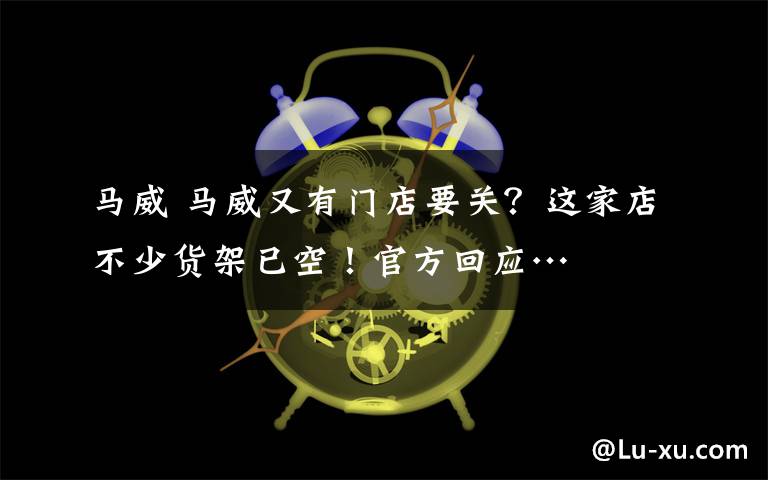 马威 马威又有门店要关?这家店不少货架已空!官方回应…