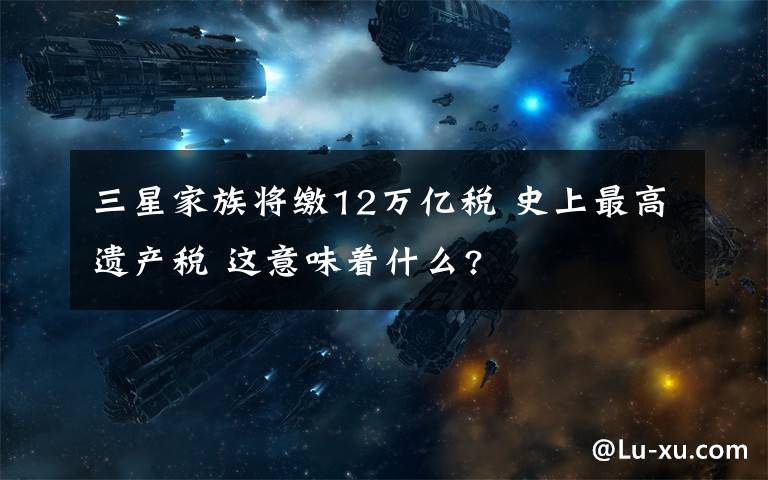 三星家族将缴12万亿税 史上最高遗产税 这意味着什么?