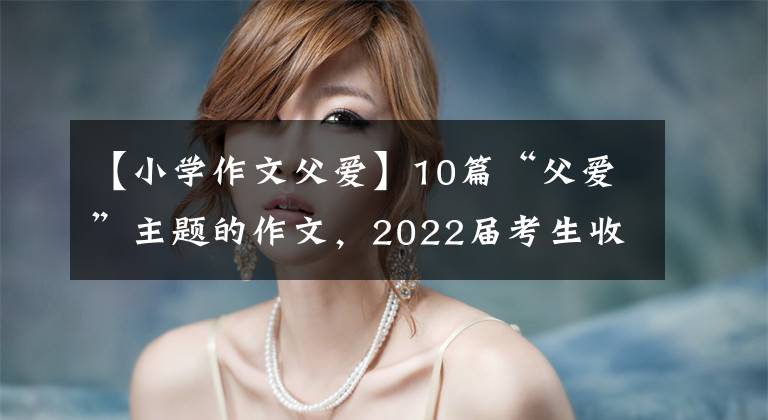 【小学作文父爱】10篇“父爱”主题的作文，2022届考生收藏。