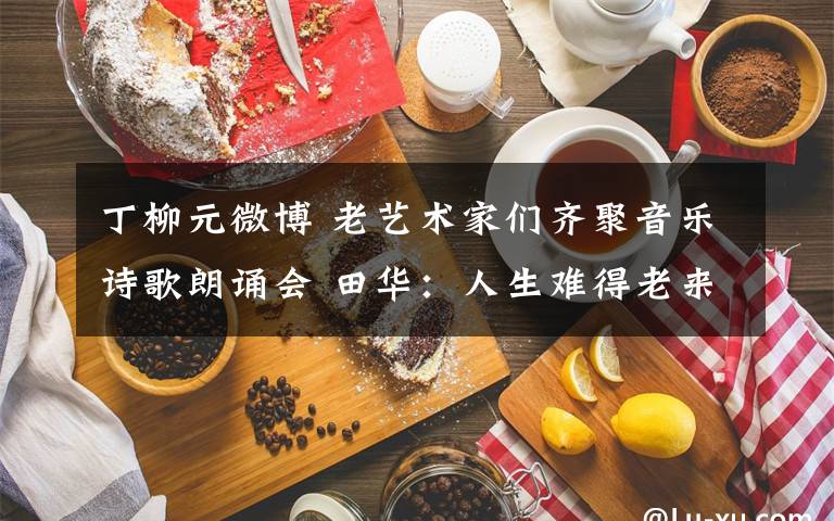 丁柳元微博 老艺术家们齐聚音乐诗歌朗诵会 田华:人生难得老来忙