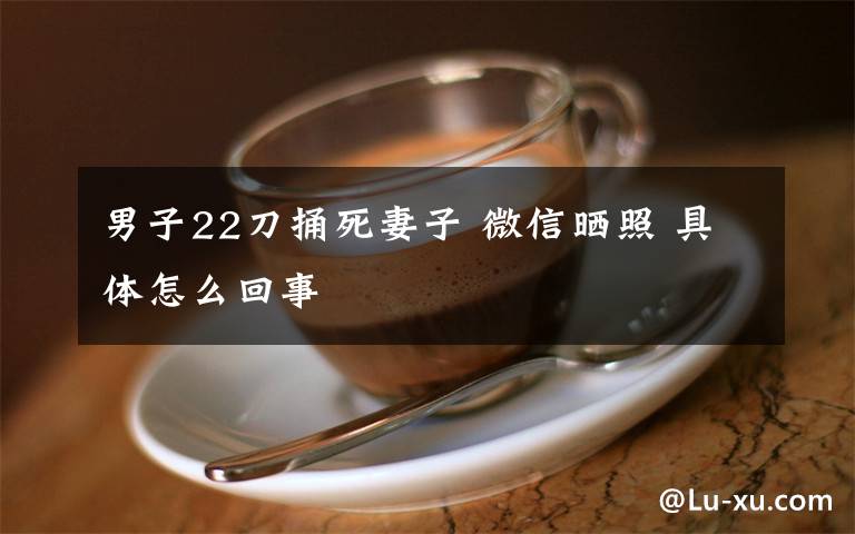 男子22刀捅死妻子 微信晒照 具体怎么回事