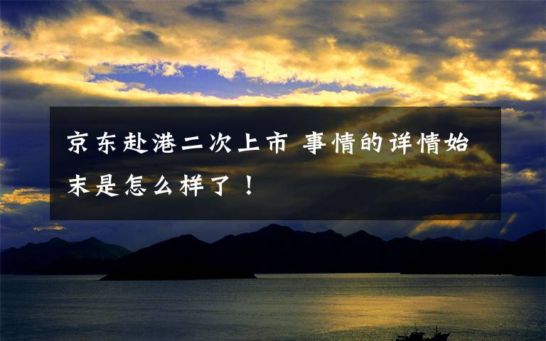 京东赴港二次上市 事情的详情始末是怎么样了!