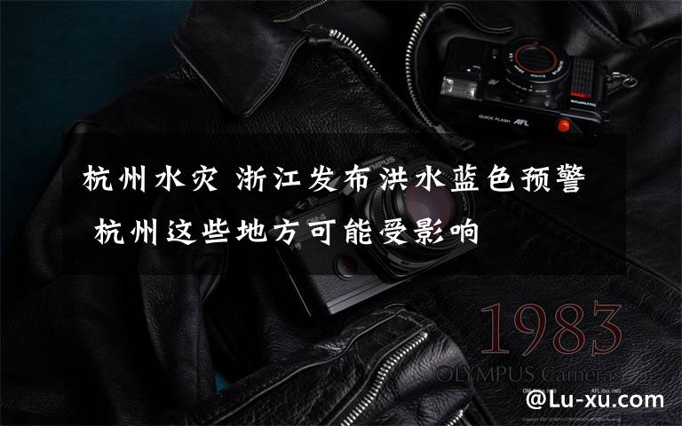 杭州水灾 浙江发布洪水蓝色预警 杭州这些地方可能受影响