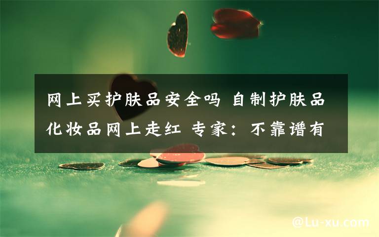 网上买护肤品安全吗 自制护肤品化妆品网上走红 专家:不靠谱有安全隐患