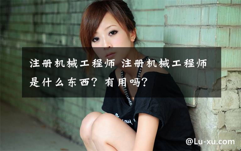 注册机械工程师 注册机械工程师是什么东西?有用吗?