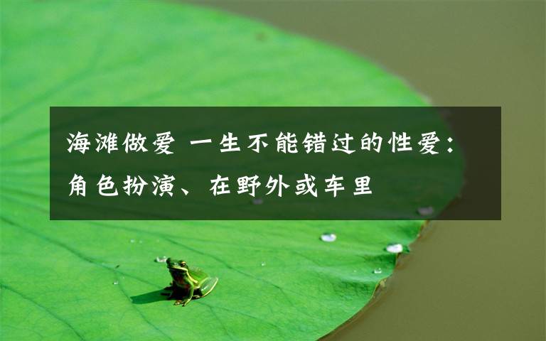 海滩做爱 一生不能错过的性爱:角色扮演、在野外或车里