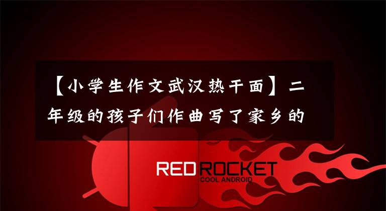 【小学生作文武汉热干面】二年级的孩子们作曲写了家乡的特产，你知道最后都成了谁的特产吗？