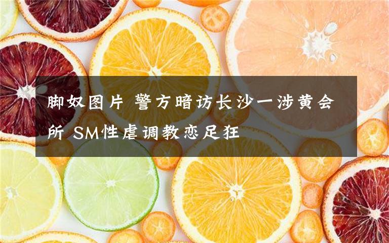 脚奴图片 警方暗访长沙一涉黄会所 SM性虐调教恋足狂