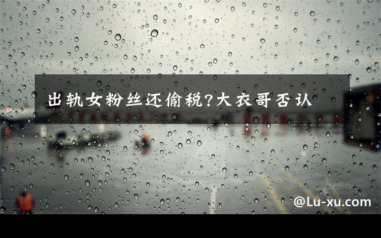 出轨女粉丝还偷税?大衣哥否认