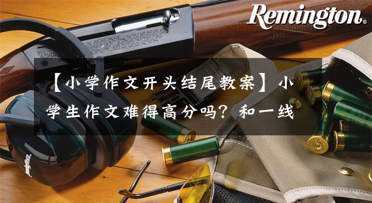 【小学作文开头结尾教案】小学生作文难得高分吗?和一线老师学习这样的方法,写出精彩的开始和结束