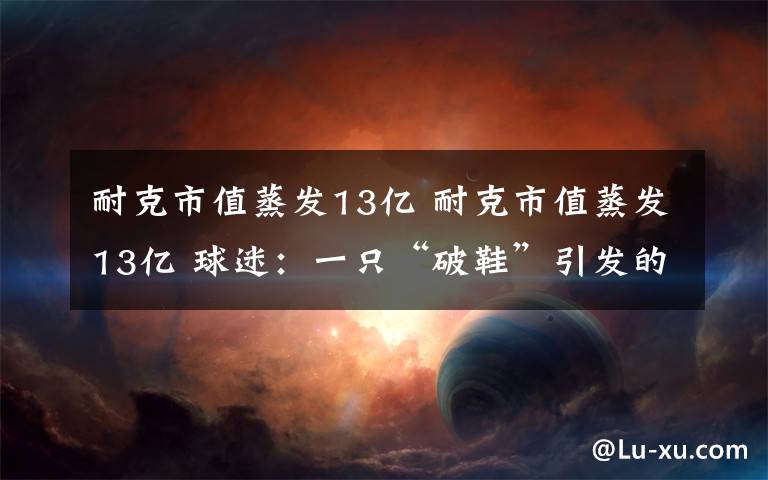 耐克市值蒸发13亿 耐克市值蒸发13亿 球迷:一只“破鞋”引发的一波蝴蝶效应?