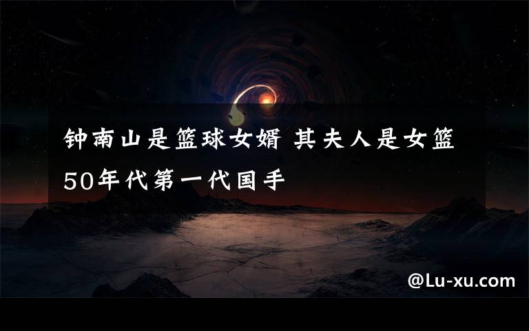 钟南山是篮球女婿 其夫人是女篮50年代第一代国手