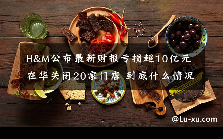 H&M公布最新财报亏损超10亿元 在华关闭20家门店 到底什么情况呢?