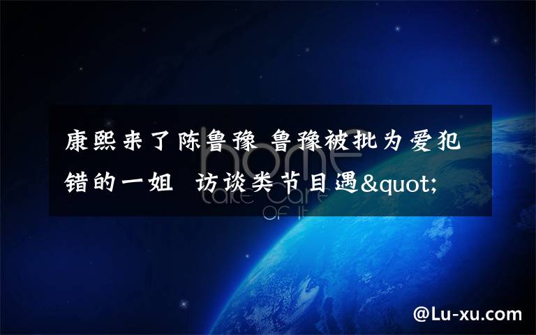 康熙来了陈鲁豫 鲁豫被批为爱犯错的一姐  访谈类节目遇"寒冬"