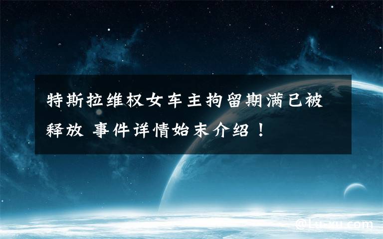 特斯拉维权女车主拘留期满已被释放 事件详情始末介绍!