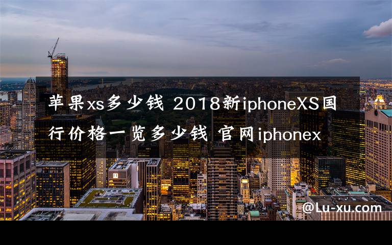 苹果xs多少钱 2018新iphoneXS国行价格一览多少钱 官网iphonex为什么会下架