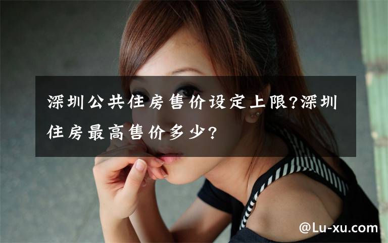 深圳公共住房售价设定上限?深圳住房最高售价多少?
