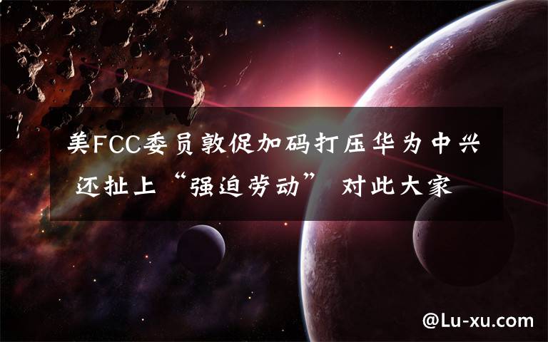 美FCC委员敦促加码打压华为中兴 还扯上“强迫劳动” 对此大家怎么看？