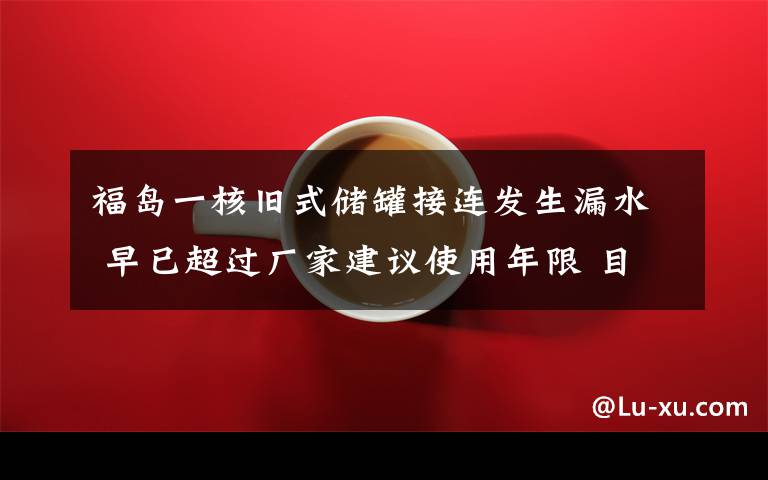 福岛一核旧式储罐接连发生漏水 早已超过厂家建议使用年限 目前是什么情况？
